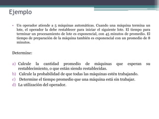Ejemplo
• Un operador atiende a 5 máquinas automáticas. Cuando una máquina termina un
lote, el operador la debe restablecer para iniciar el siguiente lote. El tiempo para
terminar un procesamiento de lote es exponencial, con 45 minutos de promedio. El
tiempo de preparación de la máquina también es exponencial con un promedio de 8
minutos.
Determine:
a) Calcule la cantidad promedio de máquinas que esperan su
restablecimiento, o que están siendo restablecidas.
b) Calcule la probabilidad de que todas las máquinas estén trabajando.
c) Determine el tiempo promedio que una máquina está sin trabajar.
d) La utilización del operador.
 
