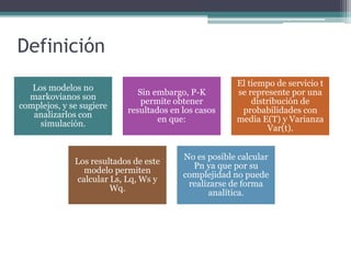 Definición
Los modelos no
markovianos son
complejos, y se sugiere
analizarlos con
simulación.
Sin embargo, P-K
permite obtener
resultados en los casos
en que:
El tiempo de servicio t
se represente por una
distribución de
probabilidades con
media E(T) y Varianza
Var(t).
Los resultados de este
modelo permiten
calcular Ls, Lq, Ws y
Wq.
No es posible calcular
Pn ya que por su
complejidad no puede
realizarse de forma
analítica.
 
