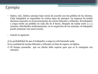 Ejemplo
• Optica, Ltd., fabrica anteojos bajo receta de acuerdo con los pedidos de los clientes.
Cada trabajador se especializa en ciertos tipos de anteojos. La empresa ha tenido
demoras inusuales en el procesamiento de recetas bifocales y trifocales. El trabajador
a cargo recibe 30 pedidos en cada día de 8 horas. Después de tardar entre 2 y 4
minutos, distribuidos uniformemente, en la inspección de los anteojos, el trabajador
puede comenzar una nueva receta.
• Calcule lo siguiente:
a) La probabilidad de que el trabajador a cargo no esté haciendo nada.
b) La cantidad de recetas bifocales y trifocales en lista de espera, en Optica.
c) El tiempo promedio que un cliente debe esperar para que se le entreguen sus
anteojos.
 