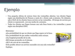 Ejemplo
• Una pequeña oficina de correos tiene dos ventanillas abiertas. Los clientes llegan
según una distribución de Poisson a razón de 1 cliente cada 3 minutos. No obstante,
solo el 80% de los clientes busca servicio en las ventanillas . El tiempo de servicio por
cliente es exponencial , con una media de 5 minutos.
• Todos los clientes que llegan forman una sola línea frente a las ventanillas y pasan
según una disciplina FIFO.
Determine:
a)La probabilidad de que un cliente que llega espere en la línea.
b)La probabilidad de que ambas ventanillas estén ociosas.
c)La longitud promedio de la cola.
d)El tiempo promedio en el sistema.
e)El % de ocio de las ventanillas.
f)¿Es posible ofrecer un servicio razonable con una sola ventanilla?
Explique.
 
