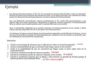 Ejemplo
• Los alumnos de primer ingreso en la U de A se caracterizan, porque tratan de llegar a clase en automóvil.
Durante el primer par de semanas del semestre de otoño, en el campus prevalece una confusión de tráfico
porque los alumnos tratan desesperadamente encontrar cajones de estacionamiento.
Con una dedicación extraordinaria, esperan pacientemente en los carriles del estacionamiento a que
alguien salga, para poder estacionarse. Imaginemos el siguiente escenario específico: el estacionamiento
tiene 30 cajones, pero también pueden caber 10 automóviles más en los carriles.
Esos 10 automóviles adicionales no se pueden estacionar en forma permanente en los carriles, y deben
esperar que haya disponible uno de los 30 cajones de estacionamiento.
Los alumnos de ingreso reciente llegan al estacionamiento siguiendo una distribución de Poisson, con 20
por hora de promedio. El tiempo de estacionamiento por automóvil es de 60 minutos en promedio, pero
en realidad tiene una distribución exponencial.
Determine:
a) ¿Cuál es el porcentaje de alumnos que se salen por no caber en el estacionamiento?
b) ¿Cuál es la probabilidad de que un automóvil que llegue espere en los carriles?
c) ¿Cuál es la probabilidad de que un automóvil que llegue ocupe el único cajón vacío en el
estacionamiento?
d) Calcule la cantidad promedio de cajones ocupados.
e) Calcule la cantidad promedio de espacios ocupados en los carriles.
f) Calcule la cantidad de alumnos que no llegan a clase durante un periodo de 8 horas porque el
estacionamiento está totalmente lleno.
0.014%
(19.99)
(0.0462)
(1-Pn<=29=0.2467)
 