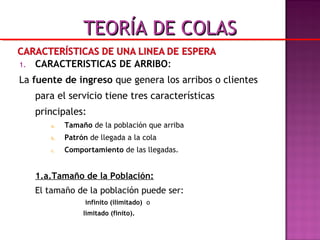 1. CARACTERISTICAS DE ARRIBO:
La fuente de ingreso que genera los arribos o clientes
para el servicio tiene tres características
principales:
a. Tamaño de la población que arriba
b. Patrón de llegada a la cola
c. Comportamiento de las llegadas.
1.a.Tamaño de la Población:
El tamaño de la población puede ser:
infinito (ilimitado) o
limitado (finito).
TEORÍA DE COLASTEORÍA DE COLAS
 