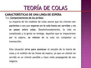 1.c. Comportamiento de los arribos:
La mayoría de los modelos de colas asume que los clientes son
pacientes o sea que esperan en la cola hasta ser servidos y no
se pasan entre colas. Desafortunadamente, la vida es
complicada y la gente se reniega. Aquellos que se impacientan
por la espera, se retiran de la cola sin completar su
transacción.
Esta situación sirve para acentuar el estudio de la teoría de
colas y el análisis de las líneas de espera, ya que un cliente no
servido es un cliente perdido y hace mala propaganda de ese
negocio.
TEORÍA DE COLASTEORÍA DE COLAS
 