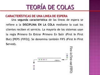 Una segunda característica de las líneas de espera se
refiere a la DISCIPLINA EN LA COLA mediante la cual los
clientes reciben el servicio. La mayoría de los sistemas usan
la regla Primero En Entrar Primero En Salir (First In First
Out) [PEPS (FIFO)]. Se denomina también FIFS (First In First
Served).
TEORÍA DE COLASTEORÍA DE COLAS
 