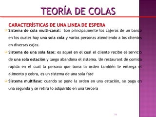  Sistema de cola multi-canal: Son principalmente los cajeros de un banco
en los cuales hay una sola cola y varias personas atendiendo a los clientes
en diversas cajas.
 Sistema de una sola fase: es aquel en el cual el cliente recibe el servicio
de una sola estación y luego abandona el sistema. Un restaurant de comida
rápida en el cual la persona que toma la orden también le entrega el
alimento y cobra, es un sistema de una sola fase
 Sistema multifase: cuando se pone la orden en una estación, se paga en
una segunda y se retira lo adquirido en una tercera
18
TEORÍA DE COLASTEORÍA DE COLAS
 