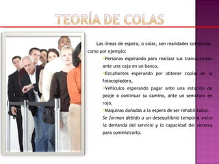 Las líneas de espera, o colas, son realidades cotidianas,
como por ejemplo:
Personas esperando para realizar sus transacciones
ante una caja en un banco,
Estudiantes esperando por obtener copias en la
fotocopiadora,
Vehículos esperando pagar ante una estación de
peaje o continuar su camino, ante un semáforo en
rojo,
Máquinas dañadas a la espera de ser rehabilitadas.
Se forman debido a un desequilibrio temporal entre
la demanda del servicio y la capacidad del sistema
para suministrarlo.
 