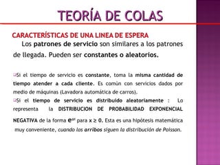 Los patrones de servicio son similares a los patrones
de llegada. Pueden ser constantes o aleatorios.
Si el tiempo de servicio es constante, toma la misma cantidad de
tiempo atender a cada cliente. Es común con servicios dados por
medio de máquinas (Lavadora automática de carros).
Si el tiempo de servicio es distribuído aleatoriamente : Lo
representa la DISTRIBUCION DE PROBABILIDAD EXPONENCIAL
NEGATIVA de la forma e-µx
para x ≥ 0. Esta es una hipótesis matemática
muy conveniente, cuando los arribos siguen la distribución de Poisson.
TEORÍA DE COLASTEORÍA DE COLAS
 