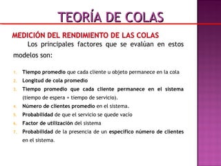 Los principales factores que se evalúan en estos
modelos son:
1. Tiempo promedio que cada cliente u objeto permanece en la cola
2. Longitud de cola promedio
3. Tiempo promedio que cada cliente permanece en el sistema
(tiempo de espera + tiempo de servicio).
4. Número de clientes promedio en el sistema.
5. Probabilidad de que el servicio se quede vacío
6. Factor de utilización del sistema
7. Probabilidad de la presencia de un específico número de clientes
en el sistema.
TEORÍA DE COLASTEORÍA DE COLAS
 