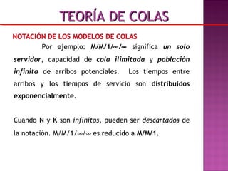 Por ejemplo: M/M/1/∞/∞ significa un solo
servidor, capacidad de cola ilimitada y población
infinita de arribos potenciales. Los tiempos entre
arribos y los tiempos de servicio son distribuidos
exponencialmente.
Cuando N y K son infinitos, pueden ser descartados de
la notación. M/M/1/∞/∞ es reducido a M/M/1.
TEORÍA DE COLASTEORÍA DE COLAS
 