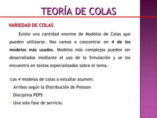 Existe una cantidad enorme de Modelos de Colas que
pueden utilizarse. Nos vamos a concentrar en 4 de los
modelos más usados. Modelos más complejos pueden ser
desarrollados mediante el uso de la Simulación y se los
encuentra en textos especializados sobre el tema.
•Los 4 modelos de colas a estudiar asumen:
 Arribos según la Distribución de Poisson
 Disciplina PEPS
 Una sola fase de servicio.
TEORÍA DE COLASTEORÍA DE COLAS
 