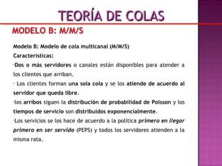 Modelo B: Modelo de cola multicanal (M/M/S)
Características:
•Dos o más servidores o canales están disponibles para atender a
los clientes que arriban.
• Los clientes forman una sola cola y se los atiende de acuerdo al
servidor que queda libre.
•los arribos siguen la distribución de probabilidad de Poisson y los
tiempos de servicio son distribuídos exponencialmente.
•Los servicios se los hace de acuerdo a la política primero en llegar
primero en ser servido (PEPS) y todos los servidores atienden a la
misma rata.
TEORÍA DE COLASTEORÍA DE COLAS
 