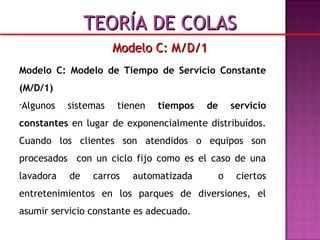 Modelo C: Modelo de Tiempo de Servicio Constante
(M/D/1)
•Algunos sistemas tienen tiempos de servicio
constantes en lugar de exponencialmente distribuídos.
Cuando los clientes son atendidos o equipos son
procesados con un ciclo fijo como es el caso de una
lavadora de carros automatizada o ciertos
entretenimientos en los parques de diversiones, el
asumir servicio constante es adecuado.
Modelo C: M/D/1Modelo C: M/D/1
TEORÍA DE COLASTEORÍA DE COLAS
 