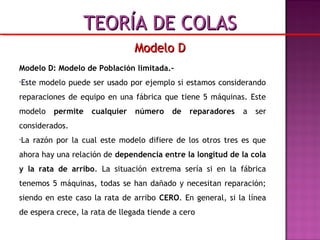Modelo D: Modelo de Población limitada.-
•Este modelo puede ser usado por ejemplo si estamos considerando
reparaciones de equipo en una fábrica que tiene 5 máquinas. Este
modelo permite cualquier número de reparadores a ser
considerados.
•La razón por la cual este modelo difiere de los otros tres es que
ahora hay una relación de dependencia entre la longitud de la cola
y la rata de arribo. La situación extrema sería si en la fábrica
tenemos 5 máquinas, todas se han dañado y necesitan reparación;
siendo en este caso la rata de arribo CERO. En general, si la línea
de espera crece, la rata de llegada tiende a cero
Modelo DModelo D
TEORÍA DE COLASTEORÍA DE COLAS
 