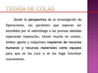 Desde la perspectiva de la Investigación de
Operaciones, los pacientes que esperan ser
atendidos por el odontólogo o las prensas dañadas
esperando reparación, tienen mucho en común.
Ambos (gente y máquinas) requieren de recursos
humanos y recursos materiales como equipos
para que se los cure o se los haga funcionar
nuevamente.
 