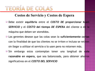  Debe existir equilibrio entre el COSTO DE proporcionar buen
SERVICIO y el COSTO del tiempo DE ESPERA del cliente o de la
máquina que deben ser atendidos.
 Los gerentes desean que las colas sean lo suficientemente cortas
con la finalidad de que los clientes no se irriten e incluso se retiren
sin llegar a utilizar el servicio o lo usen pero no retornen más.
 Sin embargo estos contemplan tener una longitud de cola
razonable en espera, que sea balanceada, para obtener ahorros
significativos en el COSTO DEL SERVICIO
Costos de Servicio y Costos de Espera
 