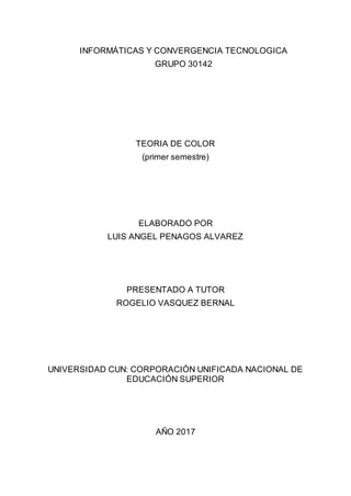 INFORMÁTICAS Y CONVERGENCIA TECNOLOGICA
GRUPO 30142
TEORIA DE COLOR
(primer semestre)
ELABORADO POR
LUIS ANGEL PENAGOS ALVAREZ
PRESENTADO A TUTOR
ROGELIO VASQUEZ BERNAL
UNIVERSIDAD CUN: CORPORACIÓN UNIFICADA NACIONAL DE
EDUCACIÓN SUPERIOR
AÑO 2017
 