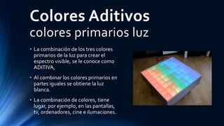 Colores Aditivos
colores primarios luz
• La combinación de los tres colores
primarios de la luz para crear el
espectro visible, se le conoce como
ADITIVA,
• Al combinar los colores primarios en
partes iguales se obtiene la luz
blanca.
• La combinación de colores, tiene
lugar, por ejemplo, en las pantallas,
tv, ordenadores, cine e ilumaciones.
 