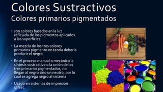 Colores Sustractivos
Colores primarios pigmentados
• son colores basados en la luz
reflejada de los pigmentos aplicados
a las superficies
• La mezcla de los tres colores
primarios pigmento en teoría debería
producir el negro,
• En el proceso manual o mecánico la
síntesis sustractiva o la unión de los
tres primarios pigmentados, no
llegan al negro sino un neutro, por lo
cual se agrega negro al sistema
• Usado en sistemas de impresión
offset.
 