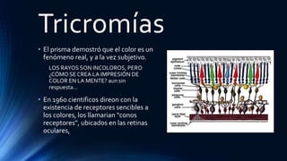 Tricromías
• El prisma demostró que el color es un
fenómeno real, y a la vez subjetivo.
LOS RAYOS SON INCOLOROS, PERO
¿CÓMO SE CREA LA IMPRESIÓN DE
COLOR EN LA MENTE? aun sin
respuesta…
• En 1960 cientificos direon con la
existencia de receptores sencibles a
los colores, los llamarian "conos
receptores", ubicados en las retinas
oculares,
 