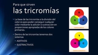Para que sirven
las tricromías
• La base de las tricromías o la división del
color es para poder conseguir cualquier
color mediante la adición o sustracción en
proporciones apropiadas de los colores
primarios.
• Dentro de las tricromías tenemos dos
sistemas
• ADITIVOS
• SUSTRACTIVOS
 