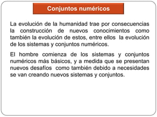 Conjuntos numéricos

La evolución de la humanidad trae por consecuencias
la construcción de nuevos conocimientos como
también la evolución de estos, entre ellos la evolución
de los sistemas y conjuntos numéricos.
El hombre comienza de los sistemas y conjuntos
numéricos más básicos, y a medida que se presentan
nuevos desafíos como también debido a necesidades
se van creando nuevos sistemas y conjuntos.
 