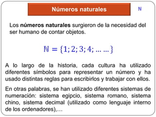 Números naturales

 Los números naturales surgieron de la necesidad del
 ser humano de contar objetos.




A lo largo de la historia, cada cultura ha utilizado
diferentes símbolos para representar un número y ha
usado distintas reglas para escribirlos y trabajar con ellos.
En otras palabras, se han utilizado diferentes sistemas de
numeración: sistema egipcio, sistema romano, sistema
chino, sistema decimal (utilizado como lenguaje interno
de los ordenadores),…
 