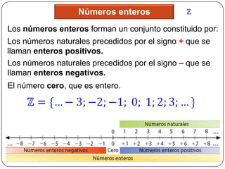 Números enteros
Los números enteros forman un conjunto constituido por:
Los números naturales precedidos por el signo + que se
llaman enteros positivos.
Los números naturales precedidos por el signo – que se
llaman enteros negativos.
El número cero, que es entero.
 