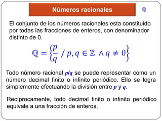 Números racionales

 El conjunto de los números racionales esta constituido
 por todas las fracciones de enteros, con denominador
 distinto de 0.




Todo número racional p/q se puede representar como un
número decimal finito o infinito periódico. Ello se logra
simplemente efectuando la división entre p y q.

Recíprocamente, todo decimal finito o infinito periódico
equivale a una fracción de enteros.
 