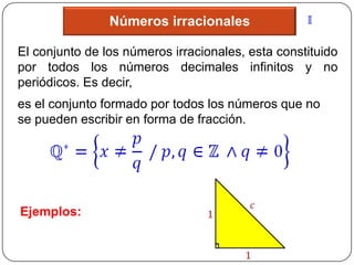 Números irracionales

El conjunto de los números irracionales, esta constituido
por todos los números decimales infinitos y no
periódicos. Es decir,
es el conjunto formado por todos los números que no
se pueden escribir en forma de fracción.




Ejemplos:
 