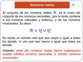 Números reales

El conjunto de los números reales, , es la unión del
conjunto de los números racionales, (por lo tanto contiene
a los números naturales y enteros), y de los números
irracionales. Es decir:



No existe un número real que sea mayor o igual a todos
los demás, ni uno que sea menor o igual que todos los
demás.
Además, entre dos números reales dados cualesquiera
existen infinitos números racionales, e infinitos números
irracionales.
 