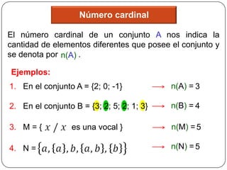 Número cardinal

El número cardinal de un conjunto A nos indica la
cantidad de elementos diferentes que posee el conjunto y
se denota por n(A) .

Ejemplos:
1. En el conjunto A = {2; 0; -1}           n(A) = 3

2. En el conjunto B = {3; 2; 5; 2; 1; 3}   n(B) = 4

3. M = {         es una vocal }            n(M) = 5

4. N =                                     n(N) = 5
 
