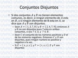 Conjuntos Disjuntos
• Si dos conjuntos 𝐴 y 𝐵 no tienen elementos
comunes, es decir, si ningún elemento de 𝐴 esta
en 𝐵, y si ningún elemento de B esta en 𝐴, se
dice que 𝐴 y 𝐵 son disjuntos.

– Sean 𝐴 = 1, 3, 7, 8 y 𝐵 = 2, 4, 7, 9 ; entonces 𝐴
y 𝐵 no son disjuntos pues 7 esta en ambos
conjuntos, o sea 7 ∈ 𝐴, y 7 ∈ 𝐵.
– Sean 𝐶 el conjunto de los números positivos y 𝐷 el
de los números negativos. Entonces 𝐶 y 𝐷 son
disjuntos, pues ningún numero es positivo y
negativo a la vez.
– Si 𝐸 = 𝑥, 𝑦, 𝑧 , y 𝐹 = 𝑟, 𝑠, 𝑡 . 𝐸 y 𝐹 son
disjuntos

 