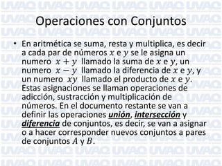 Operaciones con Conjuntos
• En aritmética se suma, resta y multiplica, es decir
a cada par de números 𝑥 e 𝑦 se le asigna un
numero 𝑥 + 𝑦 llamado la suma de 𝑥 e 𝑦, un
numero 𝑥 − 𝑦 llamado la diferencia de 𝑥 e 𝑦, y
un numero 𝑥𝑦 llamado el producto de 𝑥 e 𝑦.
Estas asignaciones se llaman operaciones de
adicción, sustracción y multiplicación de
números. En el documento restante se van a
definir las operaciones unión, intersección y
diferencia de conjuntos, es decir, se van a asignar
o a hacer corresponder nuevos conjuntos a pares
de conjuntos 𝐴 y 𝐵.

 