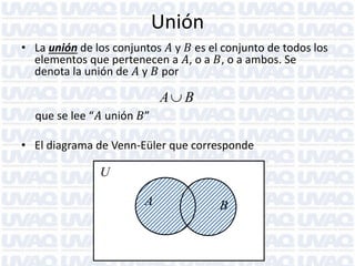Unión
• La unión de los conjuntos 𝐴 y 𝐵 es el conjunto de todos los
elementos que pertenecen a 𝐴, o a 𝐵, o a ambos. Se
denota la unión de 𝐴 y 𝐵 por

A B
que se lee “𝐴 unión 𝐵”

• El diagrama de Venn-Eüler que corresponde

U

A

B

 