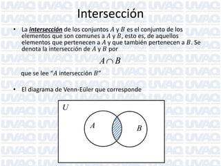 Intersección
• La intersección de los conjuntos 𝐴 y 𝐵 es el conjunto de los
elementos que son comunes a 𝐴 y 𝐵, esto es, de aquellos
elementos que pertenecen a 𝐴 y que también pertenecen a 𝐵. Se
denota la intersección de 𝐴 y 𝐵 por

A B
que se lee “𝐴 intersección 𝐵”
• El diagrama de Venn-Eüler que corresponde

U

A

B

 
