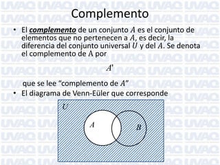 Complemento
• El complemento de un conjunto 𝐴 es el conjunto de
elementos que no pertenecen a 𝐴, es decir, la
diferencia del conjunto universal 𝑈 y del 𝐴. Se denota
el complemento de A por

A'
que se lee “complemento de 𝐴”
• El diagrama de Venn-Eüler que corresponde
U

A

B

 