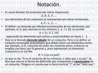 Notación.
• Es usual denotar los conjuntos por letras mayúsculas.
𝐴, 𝐵, 𝑋, 𝑌, …
• Los elementos de los conjuntos se representan por letras minúsculas.
𝑎, 𝑏 , x , y , …
• Al definir un conjunto por efectiva enumeración de los elementos, por
ejemplo, el 𝐴, que consiste en los números 1, 3, 7 y 10, se escribe
𝐴 = 1, 3, 7, 10
separando los elementos por comas y encerrándolos en llaves
.
• Esta es la llamada formula tabular de un conjunto. Pero si se define un
conjunto enunciado propiedades que deben tener sus elementos como,
por ejemplo, el 𝐵, conjunto de todos los números pares, entonces se
emplea una letra, por lo general x, para representar un elemento
cualquiera y se escribe
𝐵 = 𝑥|𝑥 es par
• Lo que se lee “𝐵 es el conjunto de los números 𝑥 tales que 𝑥 es par”. Se
dice que esta es la forma de definición por compresión o constructiva de
un conjunto. Téngase en cuenta que la barra vertical “|” se lee “tales que”.

 