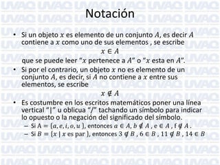 Notación
• Si un objeto 𝑥 es elemento de un conjunto 𝐴, es decir 𝐴
contiene a 𝑥 como uno de sus elementos , se escribe
𝑥∈ 𝐴
que se puede leer “𝑥 pertenece a 𝐴” o “𝑥 esta en 𝐴”.
• Si por el contrario, un objeto 𝑥 no es elemento de un
conjunto 𝐴, es decir, si 𝐴 no contiene a 𝑥 entre sus
elementos, se escribe
𝑥∈ 𝐴
/
• Es costumbre en los escritos matemáticos poner una línea
vertical “|” u oblicua “/” tachando un símbolo para indicar
lo opuesto o la negación del significado del símbolo.
/
– Si A = 𝑎, 𝑒, 𝑖, 𝑜, 𝑢 , entonces 𝑎 ∈ 𝐴, 𝑏 ∈ 𝐴 , e ∈ 𝐴 , f ∈ 𝐴 .
/
– Si 𝐵 = 𝑥 | 𝑥 es par , entonces 3 ∈ 𝐵 , 6 ∈ 𝐵 , 11 ∈ 𝐵 , 14 ∈ 𝐵
/
/

 