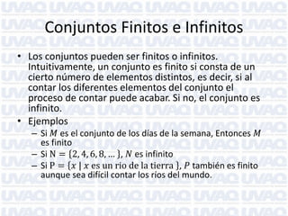 Conjuntos Finitos e Infinitos
• Los conjuntos pueden ser finitos o infinitos.
Intuitivamente, un conjunto es finito si consta de un
cierto número de elementos distintos, es decir, si al
contar los diferentes elementos del conjunto el
proceso de contar puede acabar. Si no, el conjunto es
infinito.
• Ejemplos

– Si 𝑀 es el conjunto de los días de la semana, Entonces 𝑀
es finito
– Si N = 2, 4, 6, 8, … , 𝑁 es infinito
– Si P = 𝑥 | 𝑥 es un rio de la tierra , 𝑃 también es finito
aunque sea difícil contar los ríos del mundo.

 