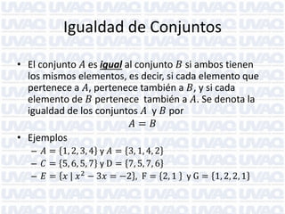 Igualdad de Conjuntos
• El conjunto 𝐴 es igual al conjunto 𝐵 si ambos tienen
los mismos elementos, es decir, si cada elemento que
pertenece a 𝐴, pertenece también a 𝐵, y si cada
elemento de 𝐵 pertenece también a 𝐴. Se denota la
igualdad de los conjuntos 𝐴 y 𝐵 por
𝐴= 𝐵
• Ejemplos
– 𝐴 = 1, 2, 3, 4 y 𝐴 = 3, 1, 4, 2
– 𝐶 = 5, 6, 5, 7 y D = 7, 5, 7, 6
– 𝐸 = 𝑥 | 𝑥 2 − 3𝑥 = −2 , F = 2, 1

y G = 1, 2, 2, 1

 