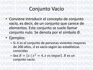 Conjunto Vacío
• Conviene introducir el concepto de conjunto
vacío, es decir, de un conjunto que carece de
elementos. Este conjunto se suele llamar
conjunto nulo. Se denota por el símbolo ∅.
• Ejemplos:
– Si 𝐴 es el conjunto de personas vivientes mayores
de 200 años, 𝐴 es vacío según las estadísticas
conocidas
– Sea 𝐵 = 𝑥 | 𝑥 2 = 4, 𝑥 es impar . 𝐵 es un
conjunto vacío.

 