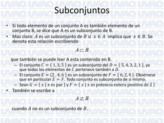 Subconjuntos
• Si todo elemento de un conjunto A es también elemento de un
conjunto B, se dice que A es un subconjunto de B.
• Mas claro: 𝐴 es un subconjunto de 𝐵 si 𝑥 ∈ 𝐴 implica que 𝑥 ∈ 𝐵. Se
denota esta relación escribiendo

A B
que también se puede leer A esta contenido en B.

– El conjunto 𝐶 = 1, 3, 5 es un subconjunto del 𝐷 = 5, 4, 3, 2, 1 , ya
que todos los elementos de 𝐶 pertenece también a 𝐷.
– El conjunto 𝐸 = 2 , 4, 6 es un subconjunto de 𝐹 = 6, 2, 4 . Obsérvese
que en particular 𝐸 = 𝐹. Todo conjunto es subconjunto de si mismo.
– Sean 𝐺 = 𝑥 | 𝑥 es par y 𝐹 = 𝑥 | 𝑥 es potencia entera positiva de 2

• También se escribe a

A B
cuando 𝐴 no es un subconjunto de 𝐵.

 