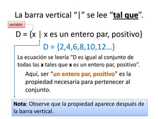La barra vertical “|” se lee “tal que”. 
D = {x | x es un entero par, positivo} 
D = {2,4,6,8,10,12…} 
La ecuación se leería “D es igual al conjunto de todas las x tales que x es un entero par, positivo”. 
Aquí, ser “un entero par, positivo” es la propiedad necesaria para pertenecer al conjunto. 
Nota: Observe que la propiedad aparece después de la barra vertical. 
variable  