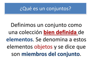 ¿Qué es un conjuntos? 
Definimos un conjunto como una colección bien definida de elementos. Se denomina a estos elementos objetos y se dice que son miembros del conjunto.  