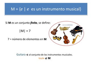 M = {e | e es un instrumento musical} 
Guitara  al conjunto de los instrumentos musicales. 
Violín  M 
Si M es un conjunto finito, se define: 
7 = número de elementos en M 
|M| = 7 
 