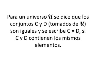 Para un universo U se dice que los conjuntos C y D (tomados de U) son iguales y se escribe C = D, si C y D contienen los mismos elementos.  