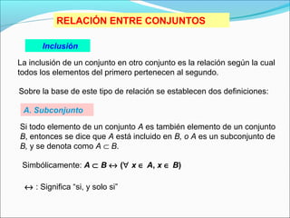 Inclusión
La inclusión de un conjunto en otro conjunto es la relación según la cual
todos los elementos del primero pertenecen al segundo.
Sobre la base de este tipo de relación se establecen dos definiciones:
Si todo elemento de un conjunto A es también elemento de un conjunto
B, entonces se dice que A está incluido en B, o A es un subconjunto de
B, y se denota como A ⊂ B.
Simbólicamente: A ⊂ B ↔ (∀ x ∈ A, x ∈ B)
RELACIÓN ENTRE CONJUNTOS
↔ : Significa “si, y solo si”
A. Subconjunto
 