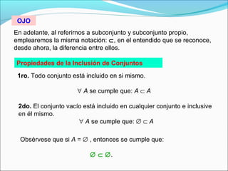 En adelante, al referirnos a subconjunto y subconjunto propio,
emplearemos la misma notación: ⊂, en el entendido que se reconoce,
desde ahora, la diferencia entre ellos.
Propiedades de la Inclusión de Conjuntos
1ro. Todo conjunto está incluido en si mismo.
∀ A se cumple que: A ⊂ A
2do. El conjunto vacío está incluido en cualquier conjunto e inclusive
en él mismo.
∀ A se cumple que: ∅ ⊂ A
Obsérvese que si A = ∅ , entonces se cumple que:
∅ ⊂ ∅.
OJO
 