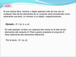 Si una misma letra, número u objeto aparece más de una vez en
cualquier lista de los elementos de un conjunto será considerado como
solamente una letra, un número o un objeto, respectivamente.
Ejemplo.- D = {a, b, a, a}
En este ejemplo, la letra «a» aparece tres veces en la lista de los
elementos del conjunto D. Para nuestro propósito el conjunto D
tiene solamente dos elementos diferentes.
Por lo tanto: D = {a, b}
OJO
 