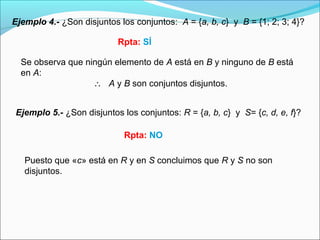Ejemplo 4.- ¿Son disjuntos los conjuntos: A = {a, b, c} y B = {1; 2; 3; 4}?
Ejemplo 5.- ¿Son disjuntos los conjuntos: R = {a, b, c} y S= {c, d, e, f}?
Rpta: SÍ
Se observa que ningún elemento de A está en B y ninguno de B está
en A:
∴ A y B son conjuntos disjuntos.
Puesto que «c» está en R y en S concluimos que R y S no son
disjuntos.
Rpta: NO
 